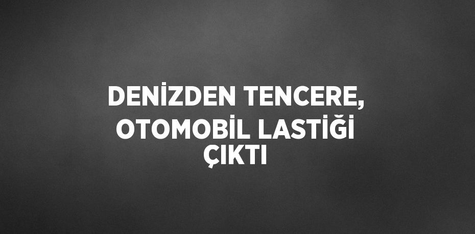 DENİZDEN TENCERE, OTOMOBİL LASTİĞİ ÇIKTI