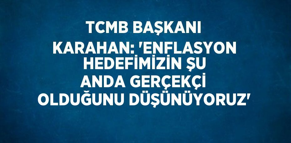 TCMB BAŞKANI KARAHAN: 'ENFLASYON HEDEFİMİZİN ŞU ANDA GERÇEKÇİ OLDUĞUNU DÜŞÜNÜYORUZ'