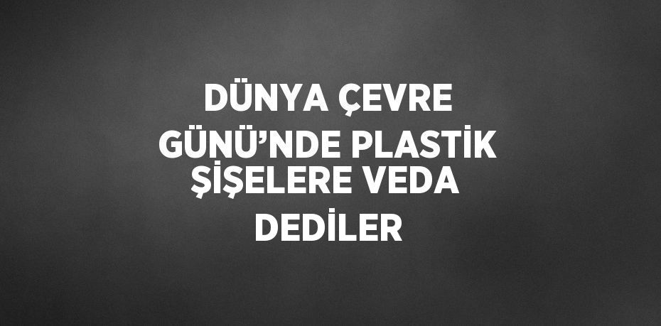 DÜNYA ÇEVRE GÜNÜ’NDE PLASTİK ŞİŞELERE VEDA DEDİLER