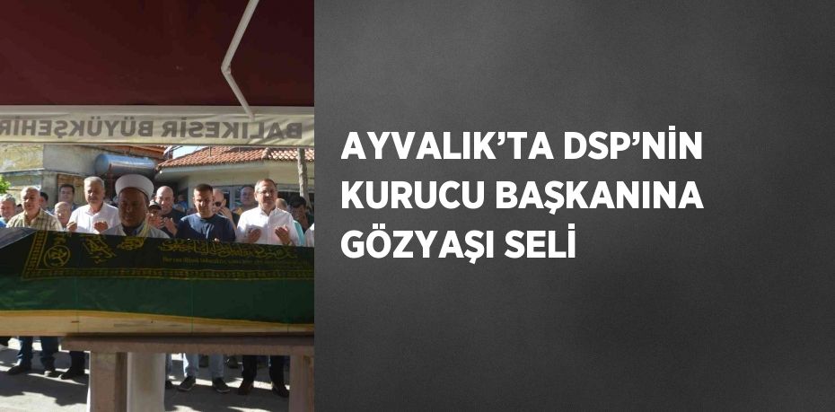 AYVALIK’TA DSP’NİN KURUCU BAŞKANINA GÖZYAŞI SELİ