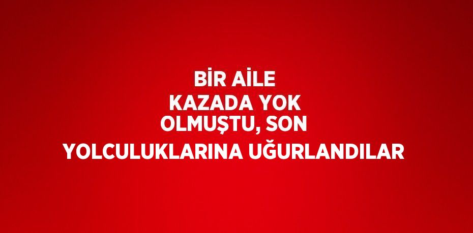 BİR AİLE KAZADA YOK OLMUŞTU, SON YOLCULUKLARINA UĞURLANDILAR