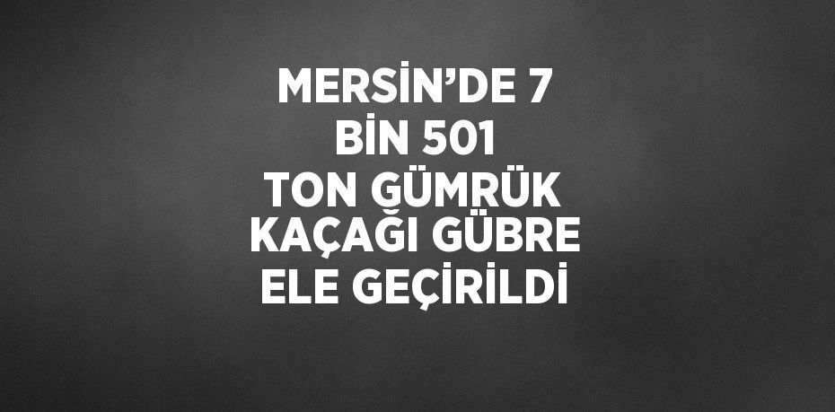 MERSİN’DE 7 BİN 501 TON GÜMRÜK KAÇAĞI GÜBRE ELE GEÇİRİLDİ