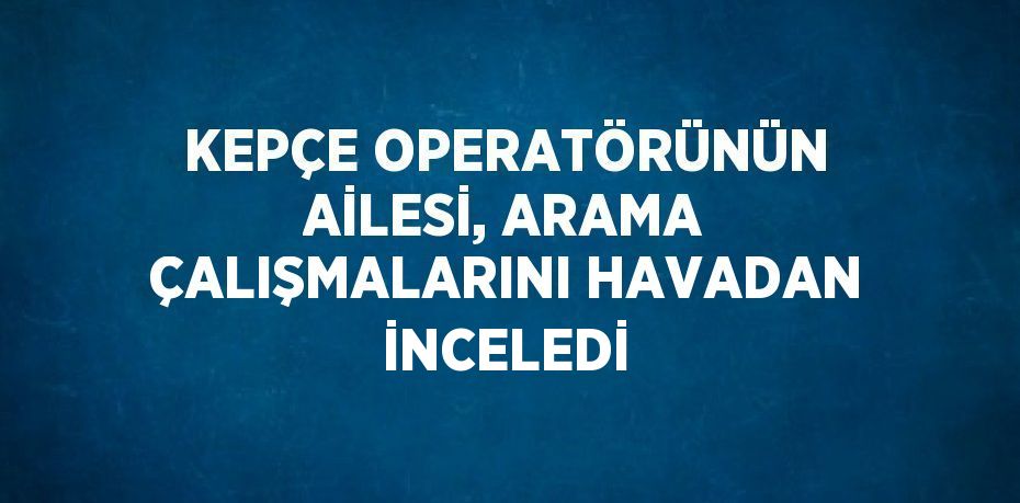 KEPÇE OPERATÖRÜNÜN AİLESİ, ARAMA ÇALIŞMALARINI HAVADAN İNCELEDİ