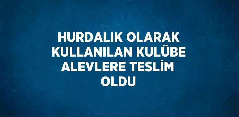 HURDALIK OLARAK KULLANILAN KULÜBE ALEVLERE TESLİM OLDU