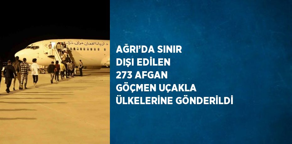 AĞRI’DA SINIR DIŞI EDİLEN 273 AFGAN GÖÇMEN UÇAKLA ÜLKELERİNE GÖNDERİLDİ