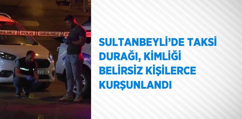 SULTANBEYLİ’DE TAKSİ DURAĞI, KİMLİĞİ BELİRSİZ KİŞİLERCE KURŞUNLANDI