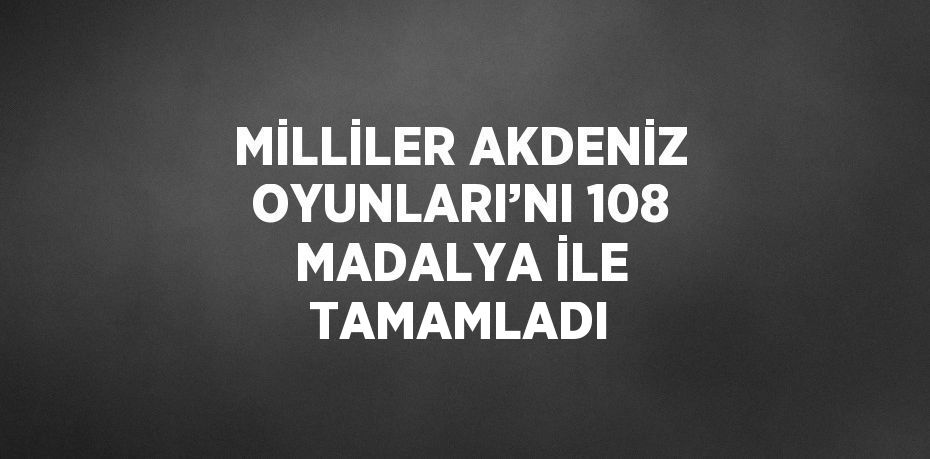 MİLLİLER AKDENİZ OYUNLARI’NI 108 MADALYA İLE TAMAMLADI