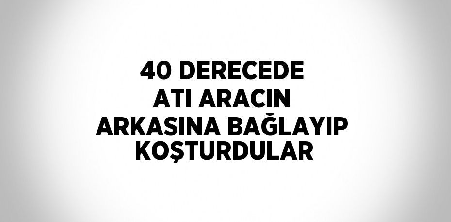 40 DERECEDE ATI ARACIN ARKASINA BAĞLAYIP KOŞTURDULAR