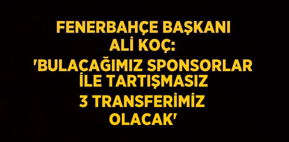 FENERBAHÇE BAŞKANI ALİ KOÇ: 'BULACAĞIMIZ SPONSORLAR İLE TARTIŞMASIZ 3 TRANSFERİMİZ OLACAK'