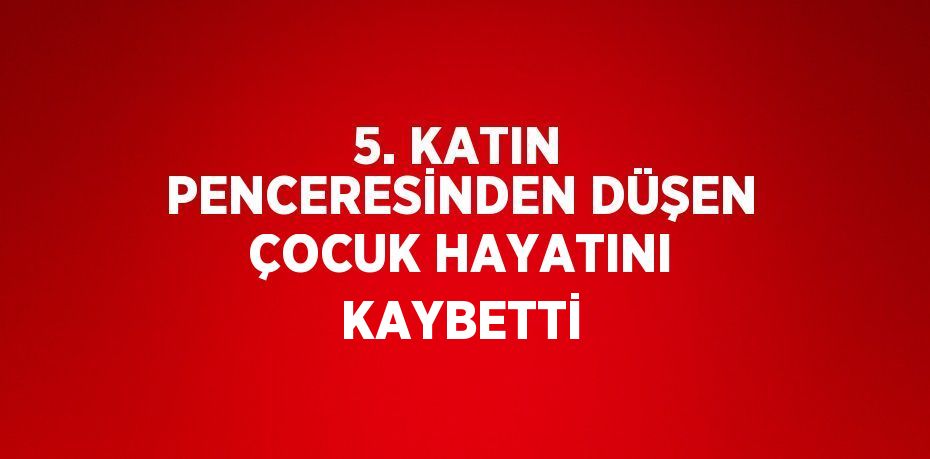 5. KATIN PENCERESİNDEN DÜŞEN ÇOCUK HAYATINI KAYBETTİ