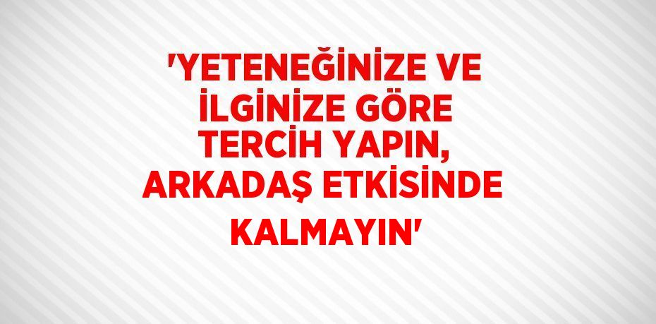 'YETENEĞİNİZE VE İLGİNİZE GÖRE TERCİH YAPIN, ARKADAŞ ETKİSİNDE KALMAYIN'