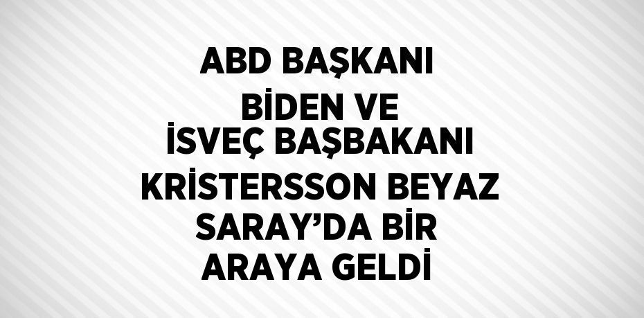 ABD BAŞKANI BİDEN VE İSVEÇ BAŞBAKANI KRİSTERSSON BEYAZ SARAY’DA BİR ARAYA GELDİ