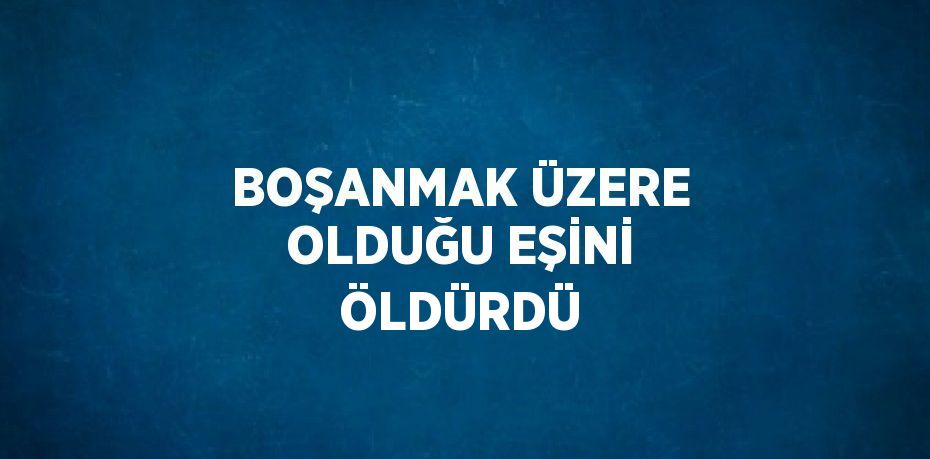 BOŞANMAK ÜZERE OLDUĞU EŞİNİ ÖLDÜRDÜ