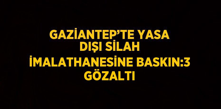 GAZİANTEP’TE YASA DIŞI SİLAH İMALATHANESİNE BASKIN:3 GÖZALTI