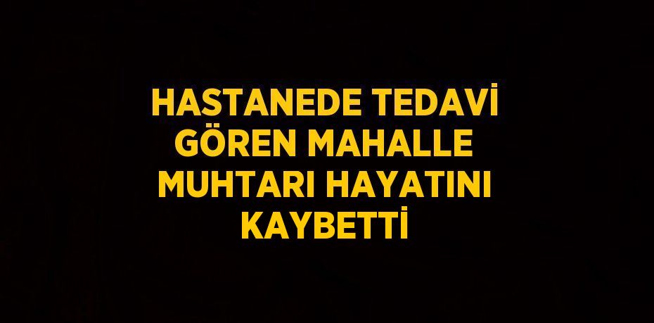 HASTANEDE TEDAVİ GÖREN MAHALLE MUHTARI HAYATINI KAYBETTİ