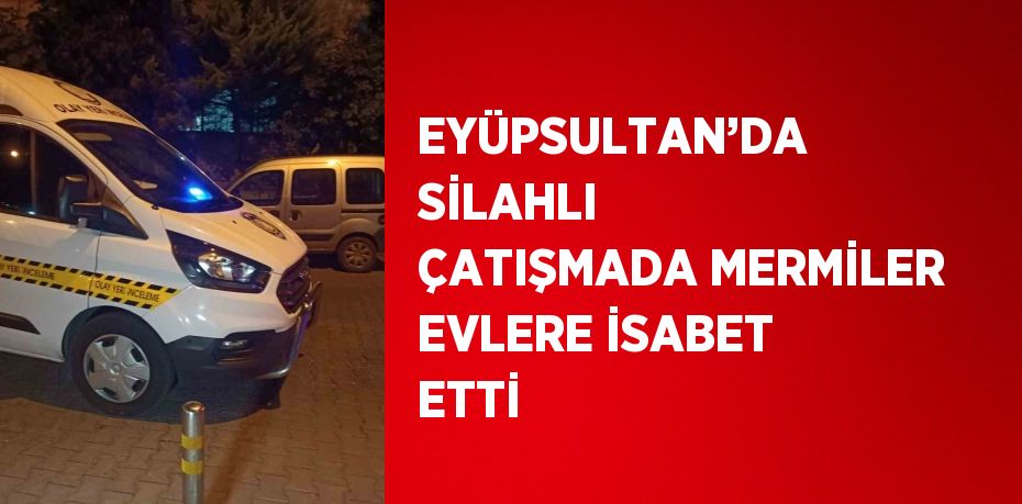 EYÜPSULTAN’DA SİLAHLI ÇATIŞMADA MERMİLER EVLERE İSABET ETTİ