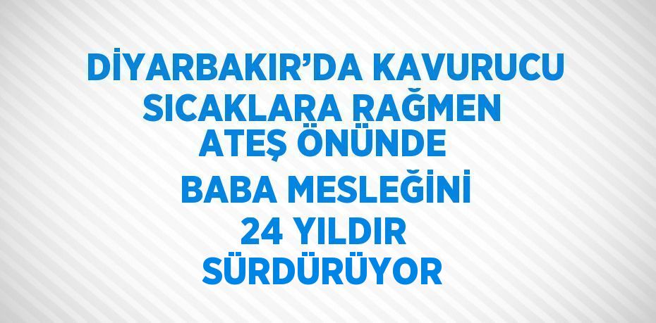 DİYARBAKIR’DA KAVURUCU SICAKLARA RAĞMEN ATEŞ ÖNÜNDE BABA MESLEĞİNİ 24 YILDIR SÜRDÜRÜYOR