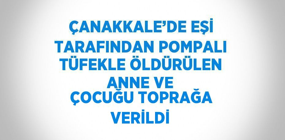 ÇANAKKALE’DE EŞİ TARAFINDAN POMPALI TÜFEKLE ÖLDÜRÜLEN ANNE VE ÇOCUĞU TOPRAĞA VERİLDİ