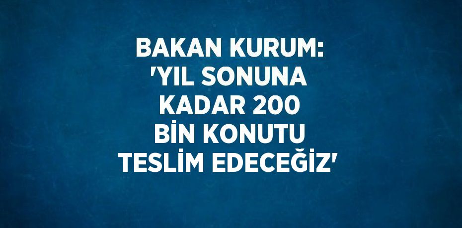 BAKAN KURUM: 'YIL SONUNA KADAR 200 BİN KONUTU TESLİM EDECEĞİZ'