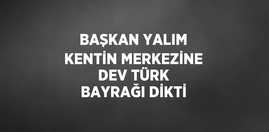 BAŞKAN YALIM KENTİN MERKEZİNE DEV TÜRK BAYRAĞI DİKTİ