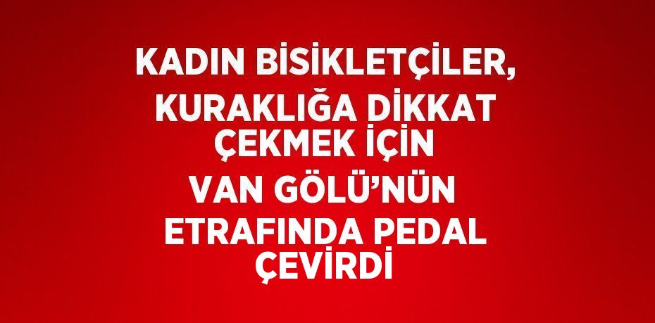 KADIN BİSİKLETÇİLER, KURAKLIĞA DİKKAT ÇEKMEK İÇİN VAN GÖLÜ’NÜN ETRAFINDA PEDAL ÇEVİRDİ