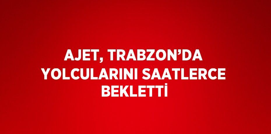 AJET, TRABZON’DA YOLCULARINI SAATLERCE BEKLETTİ