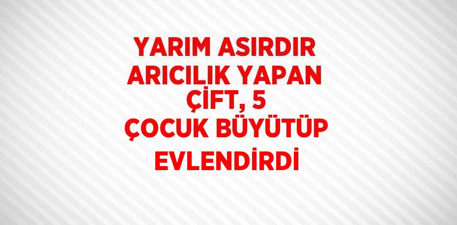 YARIM ASIRDIR ARICILIK YAPAN ÇİFT, 5 ÇOCUK BÜYÜTÜP EVLENDİRDİ