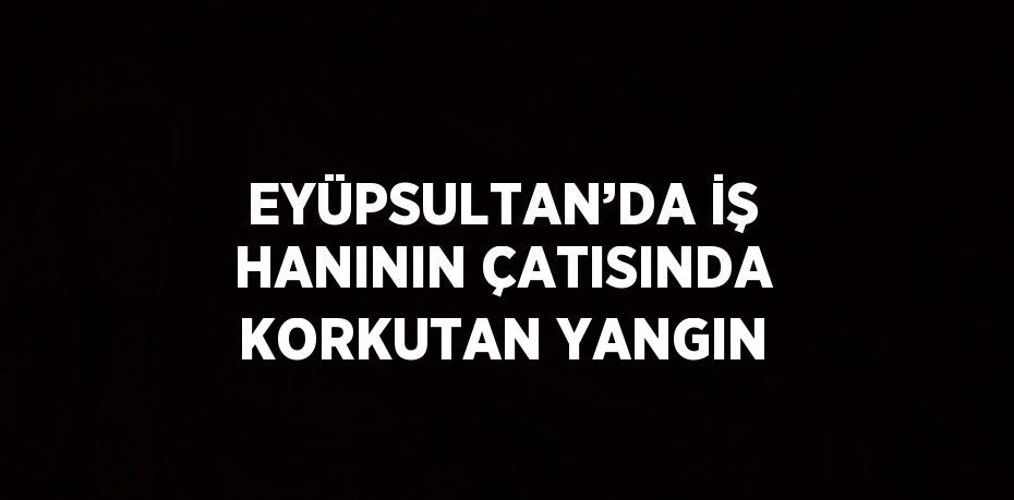 EYÜPSULTAN’DA İŞ HANININ ÇATISINDA KORKUTAN YANGIN