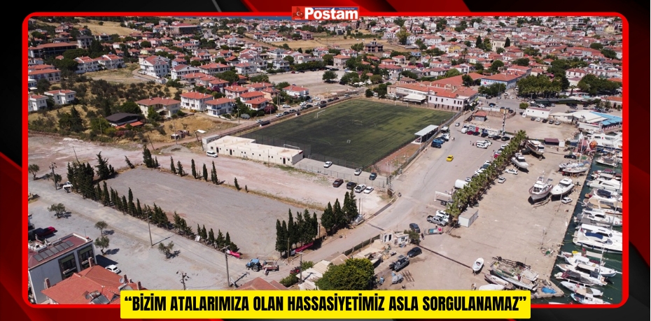 “BİZİM ATALARIMIZA OLAN HASSASİYETİMİZ ASLA SORGULANAMAZ”