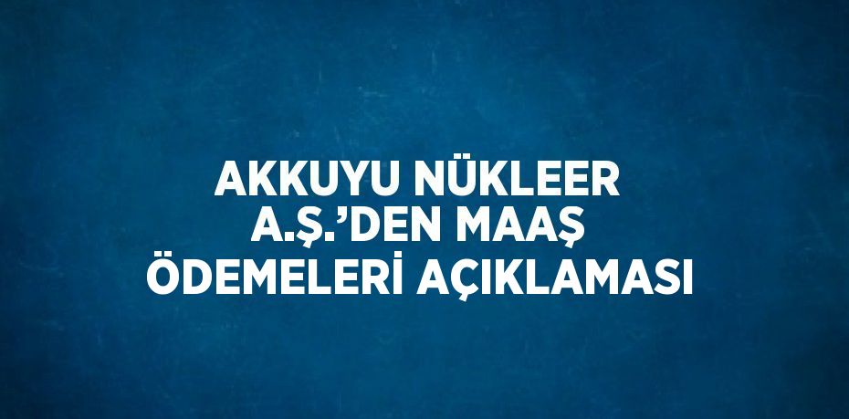 AKKUYU NÜKLEER A.Ş.’DEN MAAŞ ÖDEMELERİ AÇIKLAMASI