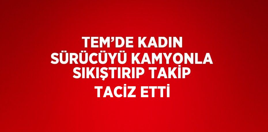 TEM’DE KADIN SÜRÜCÜYÜ KAMYONLA SIKIŞTIRIP TAKİP TACİZ ETTİ