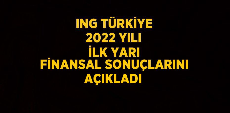 ING TÜRKİYE 2022 YILI İLK YARI FİNANSAL SONUÇLARINI AÇIKLADI