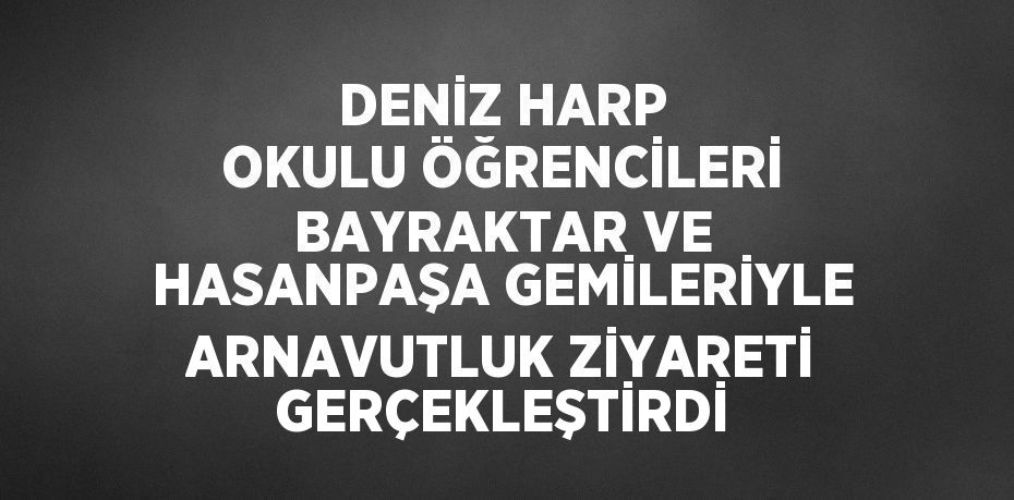 DENİZ HARP OKULU ÖĞRENCİLERİ BAYRAKTAR VE HASANPAŞA GEMİLERİYLE ARNAVUTLUK ZİYARETİ GERÇEKLEŞTİRDİ