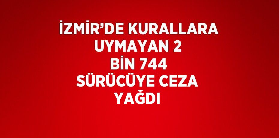 İZMİR’DE KURALLARA UYMAYAN 2 BİN 744 SÜRÜCÜYE CEZA YAĞDI