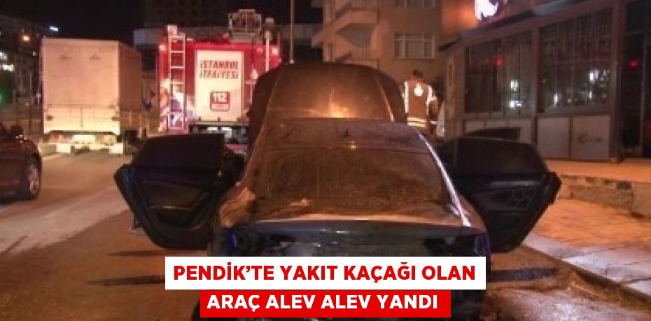 PENDİK’TE YAKIT KAÇAĞI OLAN ARAÇ ALEV ALEV YANDI