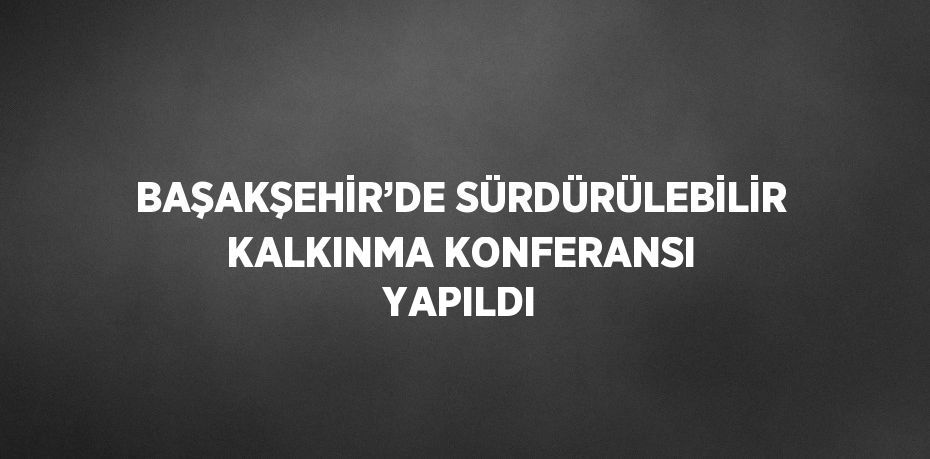 BAŞAKŞEHİR’DE SÜRDÜRÜLEBİLİR KALKINMA KONFERANSI YAPILDI