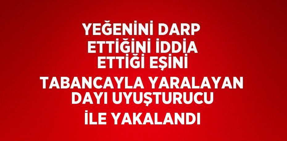 YEĞENİNİ DARP ETTİĞİNİ İDDİA ETTİĞİ EŞİNİ TABANCAYLA YARALAYAN DAYI UYUŞTURUCU İLE YAKALANDI