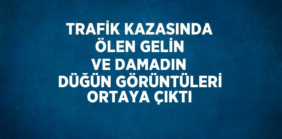 TRAFİK KAZASINDA ÖLEN GELİN VE DAMADIN DÜĞÜN GÖRÜNTÜLERİ ORTAYA ÇIKTI