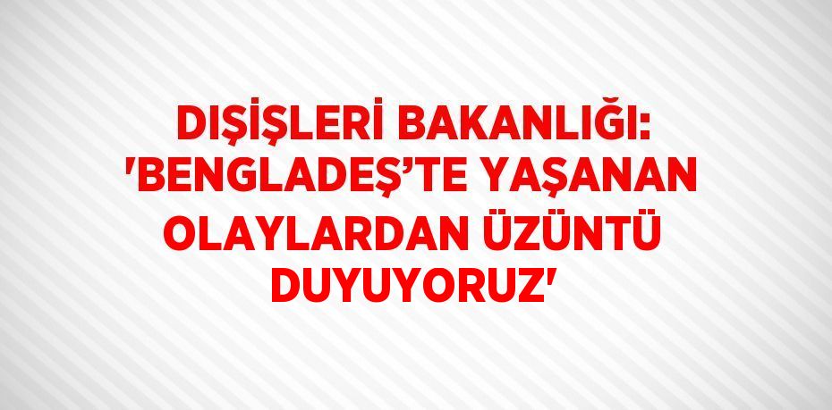 DIŞİŞLERİ BAKANLIĞI: 'BENGLADEŞ’TE YAŞANAN OLAYLARDAN ÜZÜNTÜ DUYUYORUZ'