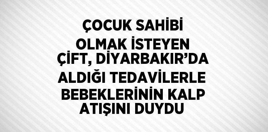 ÇOCUK SAHİBİ OLMAK İSTEYEN ÇİFT, DİYARBAKIR’DA ALDIĞI TEDAVİLERLE BEBEKLERİNİN KALP ATIŞINI DUYDU