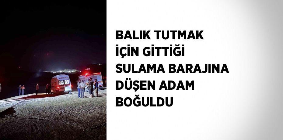 BALIK TUTMAK İÇİN GİTTİĞİ SULAMA BARAJINA DÜŞEN ADAM BOĞULDU