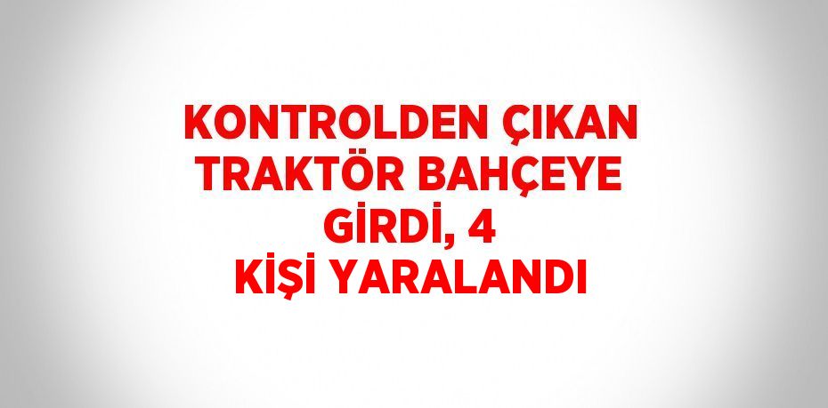 KONTROLDEN ÇIKAN TRAKTÖR BAHÇEYE GİRDİ, 4 KİŞİ YARALANDI