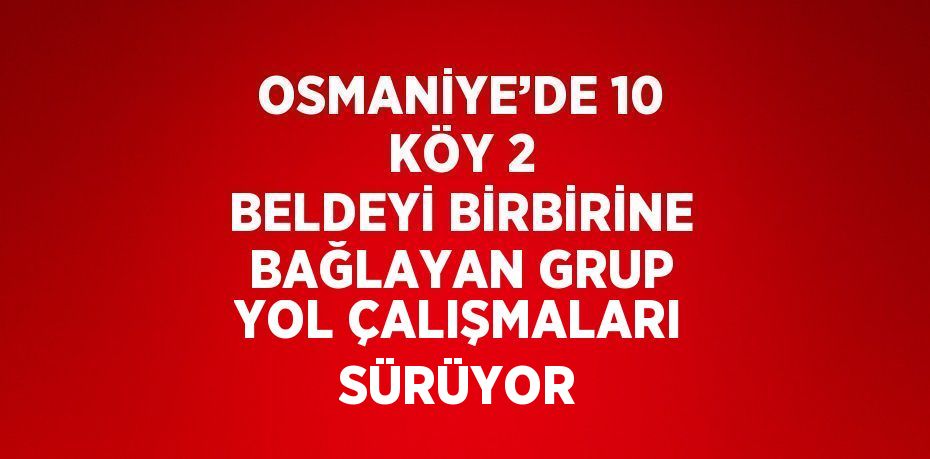 OSMANİYE’DE 10 KÖY 2 BELDEYİ BİRBİRİNE BAĞLAYAN GRUP YOL ÇALIŞMALARI SÜRÜYOR