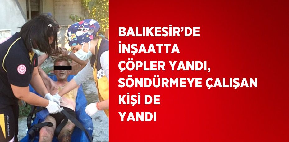 BALIKESİR’DE İNŞAATTA ÇÖPLER YANDI, SÖNDÜRMEYE ÇALIŞAN KİŞİ DE YANDI