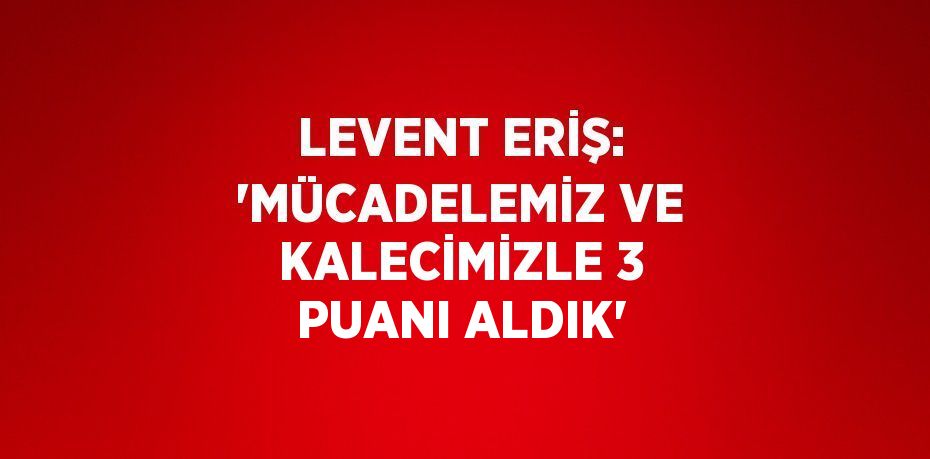 LEVENT ERİŞ: 'MÜCADELEMİZ VE KALECİMİZLE 3 PUANI ALDIK'