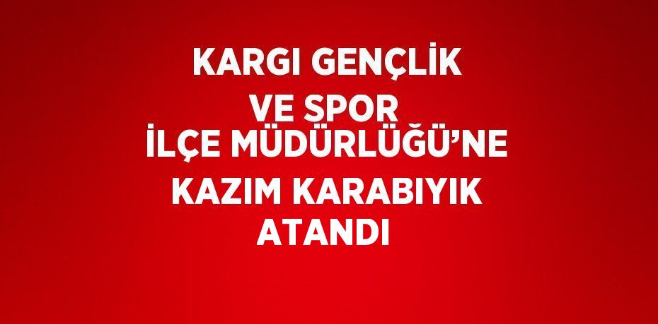 KARGI GENÇLİK VE SPOR İLÇE MÜDÜRLÜĞÜ’NE KAZIM KARABIYIK ATANDI