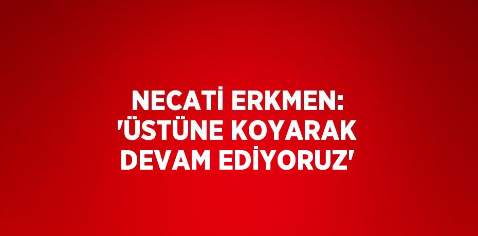 NECATİ ERKMEN: 'ÜSTÜNE KOYARAK DEVAM EDİYORUZ'