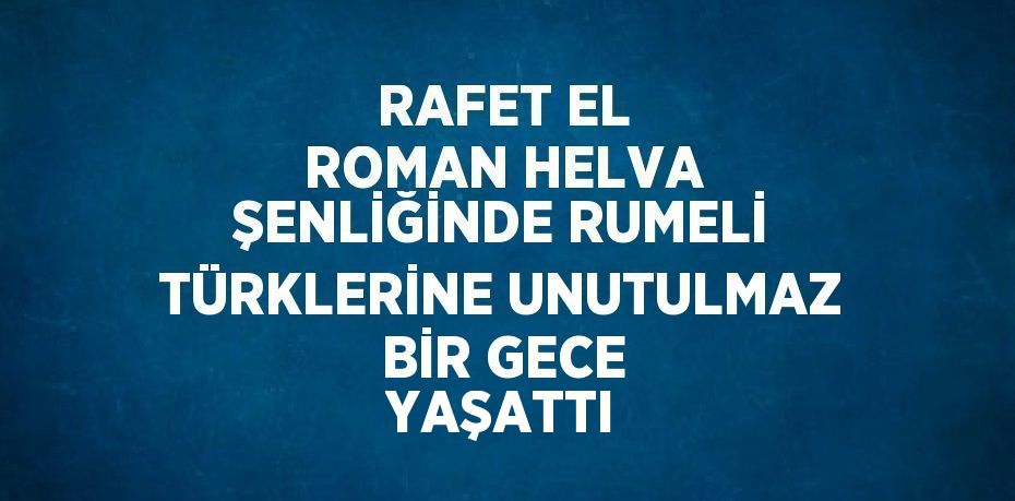 RAFET EL ROMAN HELVA ŞENLİĞİNDE RUMELİ TÜRKLERİNE UNUTULMAZ BİR GECE YAŞATTI