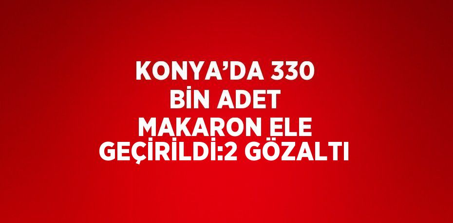 KONYA’DA 330 BİN ADET MAKARON ELE GEÇİRİLDİ:2 GÖZALTI