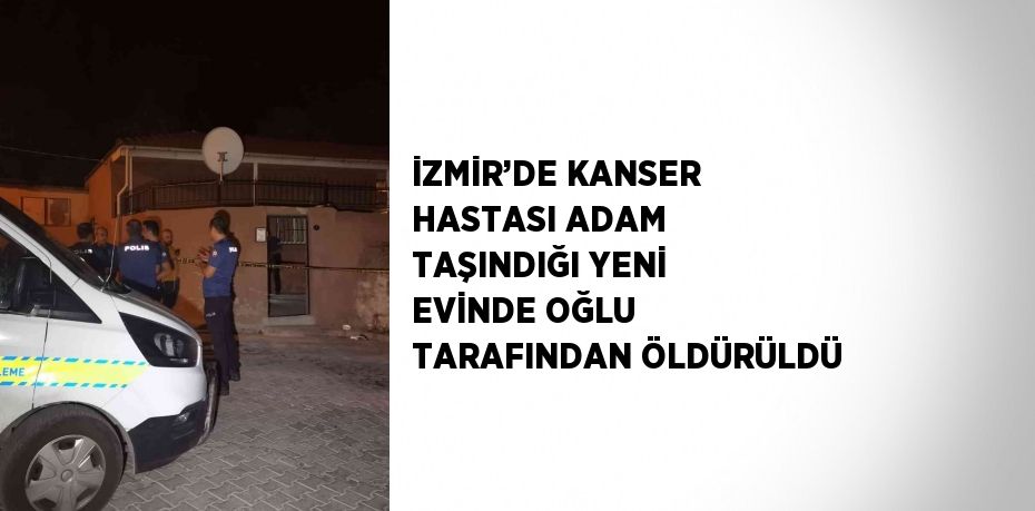 İZMİR’DE KANSER HASTASI ADAM TAŞINDIĞI YENİ EVİNDE OĞLU TARAFINDAN ÖLDÜRÜLDÜ